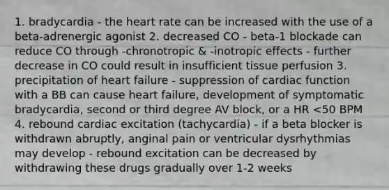 1. bradycardia - the heart rate can be increased with the use of a beta-adrenergic agonist 2. decreased CO - beta-1 blockade can reduce CO through -chronotropic & -inotropic effects - further decrease in CO could result in insufficient tissue perfusion 3. precipitation of heart failure - suppression of cardiac function with a BB can cause heart failure, development of symptomatic bradycardia, second or third degree AV block, or a HR <50 BPM 4. rebound cardiac excitation (tachycardia) - if a beta blocker is withdrawn abruptly, anginal pain or ventricular dysrhythmias may develop - rebound excitation can be decreased by withdrawing these drugs gradually over 1-2 weeks