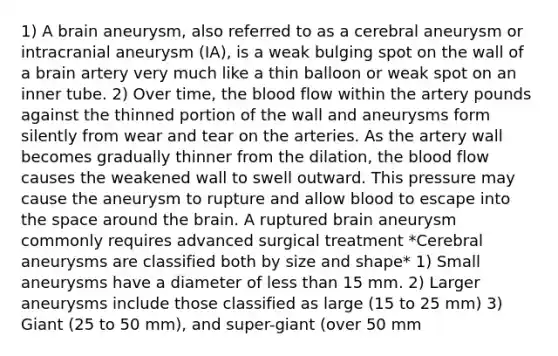 1) A brain aneurysm, also referred to as a cerebral aneurysm or intracranial aneurysm (IA), is a weak bulging spot on the wall of a brain artery very much like a thin balloon or weak spot on an inner tube. 2) Over time, the blood flow within the artery pounds against the thinned portion of the wall and aneurysms form silently from wear and tear on the arteries. As the artery wall becomes gradually thinner from the dilation, the blood flow causes the weakened wall to swell outward. This pressure may cause the aneurysm to rupture and allow blood to escape into the space around the brain. A ruptured brain aneurysm commonly requires advanced surgical treatment *Cerebral aneurysms are classified both by size and shape* 1) Small aneurysms have a diameter of less than 15 mm. 2) Larger aneurysms include those classified as large (15 to 25 mm) 3) Giant (25 to 50 mm), and super-giant (over 50 mm