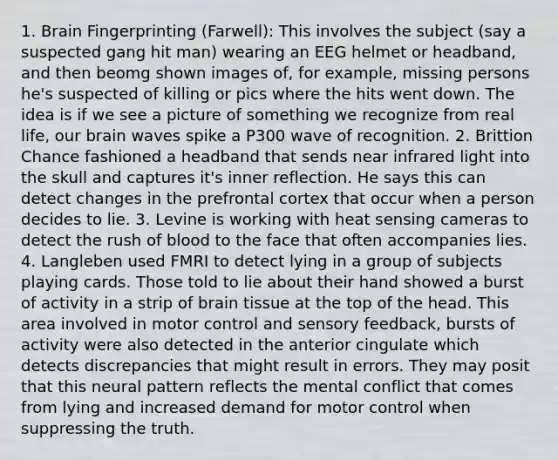 1. Brain Fingerprinting (Farwell): This involves the subject (say a suspected gang hit man) wearing an EEG helmet or headband, and then beomg shown images of, for example, missing persons he's suspected of killing or pics where the hits went down. The idea is if we see a picture of something we recognize from real life, our brain waves spike a P300 wave of recognition. 2. Brittion Chance fashioned a headband that sends near infrared light into the skull and captures it's inner reflection. He says this can detect changes in the prefrontal cortex that occur when a person decides to lie. 3. Levine is working with heat sensing cameras to detect the rush of blood to the face that often accompanies lies. 4. Langleben used FMRI to detect lying in a group of subjects playing cards. Those told to lie about their hand showed a burst of activity in a strip of brain tissue at the top of the head. This area involved in motor control and sensory feedback, bursts of activity were also detected in the anterior cingulate which detects discrepancies that might result in errors. They may posit that this neural pattern reflects the mental conflict that comes from lying and increased demand for motor control when suppressing the truth.