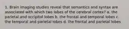 1. Brain imaging studies reveal that semantics and syntax are associated with which two lobes of the cerebral cortex? a. the parietal and occipital lobes b. the frontal and temporal lobes c. the temporal and parietal lobes d. the frontal and parietal lobes