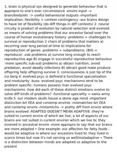 1. brain is physical sys designed to generate behaviour that is appropro to one's ever circumstance -enviro input -> brain/body/etc -> useful behavioural outputs -important implication: flexibility + context contingency -our brains design to have lot of flexibility (do diff things in diff contexts) 2. neural circuity is product of evolution by natural selection and evolved as means of solving problems that our ancestor faced over the course of human evolutionary history -problems = challenges to survival or reproduction 2 chars of problems that matters a) recurring over long period of time b) implications for reproduction of genes -problems + subproblems: (BIG = reproduce) -sub problems a) survive long enough to reach reproductive age B) engage in successful reproductive behaviour -more specific sub-sub problems a) obtain nutrition, avoid predation, avoid deadly infections B) attract good mate produce offspring help offspring survive 3. consciousness is just tip of the ice berg 4. evolved psyc is defineid b functional specialization and modularity -buss: evolved psyc mechanisms tend to be problem specific; humans possess man evolved psyc mechanisms -how did each of these distinct emotions evolve to solve diff kinds of problems? -functional speciality = swiss army knife 5. our modern skulls house a stone age mind -important distinciton b/t EEA and contemp enviros -mismatches b/t EEA and contemp enviro -mistamtchs -> pretty diff from enviro where brains evolved -ADAPTED DOESN'T MEAN ADAPTIVE -they're suited to current enviro of which we live; a lot of aspects of our brains are not suited in current environ which we live bc they evolved in ancestral enviro -more appropro to say that our brains are more adapted • One example: our affection for fatty foods - would be adaptive in where our ancestors lived bc they lived in scarce times but now it's not serving us well/maladaptive • There is a distinction between minds are adapted vs adaptive to the present