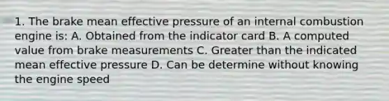 1. The brake mean effective pressure of an internal combustion engine is: A. Obtained from the indicator card B. A computed value from brake measurements C. Greater than the indicated mean effective pressure D. Can be determine without knowing the engine speed