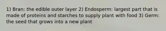 1) Bran: the edible outer layer 2) Endosperm: largest part that is made of proteins and starches to supply plant with food 3) Germ: the seed that grows into a new plant