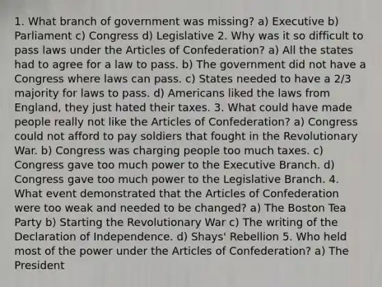 1. What branch of government was missing? a) Executive b) Parliament c) Congress d) Legislative 2. Why was it so difficult to pass laws under the Articles of Confederation? a) All the states had to agree for a law to pass. b) The government did not have a Congress where laws can pass. c) States needed to have a 2/3 majority for laws to pass. d) Americans liked the laws from England, they just hated their taxes. 3. What could have made people really not like the Articles of Confederation? a) Congress could not afford to pay soldiers that fought in the Revolutionary War. b) Congress was charging people too much taxes. c) Congress gave too much power to the Executive Branch. d) Congress gave too much power to the Legislative Branch. 4. What event demonstrated that the Articles of Confederation were too weak and needed to be changed? a) The Boston Tea Party b) Starting the Revolutionary War c) The writing of the Declaration of Independence. d) Shays' Rebellion 5. Who held most of the power under the Articles of Confederation? a) The President