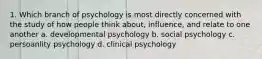 1. Which branch of psychology is most directly concerned with the study of how people think about, influence, and relate to one another a. developmental psychology b. social psychology c. persoanlity psychology d. clinical psychology