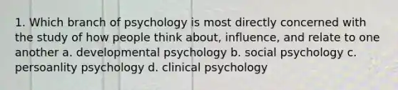 1. Which branch of psychology is most directly concerned with the study of how people think about, influence, and relate to one another a. developmental psychology b. social psychology c. persoanlity psychology d. clinical psychology