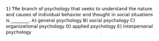 1) The branch of psychology that seeks to understand the nature and causes of individual behavior and thought in social situations is ________. A) general psychology B) social psychology C) organizational psychology D) applied psychology E) interpersonal psychology