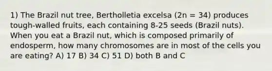 1) The Brazil nut tree, Bertholletia excelsa (2n = 34) produces tough-walled fruits, each containing 8-25 seeds (Brazil nuts). When you eat a Brazil nut, which is composed primarily of endosperm, how many chromosomes are in most of the cells you are eating? A) 17 B) 34 C) 51 D) both B and C