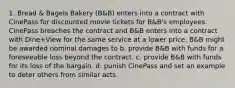 1. Bread & Bagels Bakery (B&B) enters into a contract with CinePass for discounted movie tickets for B&B's employees. CinePass breaches the contract and B&B enters into a contract with Dine+View for the same service at a lower price. B&B might be awarded nominal damages to b. provide B&B with funds for a foreseeable loss beyond the contract. c. provide B&B with funds for its loss of the bargain. d. punish CinePass and set an example to deter others from similar acts.