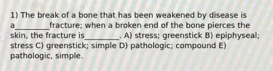 1) The break of a bone that has been weakened by disease is a_________fracture; when a broken end of the bone pierces the skin, the fracture is_________. A) stress; greenstick B) epiphyseal; stress C) greenstick; simple D) pathologic; compound E) pathologic, simple.