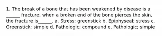 1. The break of a bone that has been weakened by disease is a ______ fracture; when a broken end of the bone pierces the skin, the fracture is______. a. Stress; greenstick b. Epiphyseal; stress c. Greenstick; simple d. Pathologic; compound e. Pathologic; simple