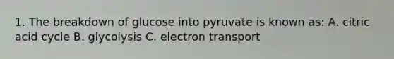 1. The breakdown of glucose into pyruvate is known as: A. citric acid cycle B. glycolysis C. electron transport