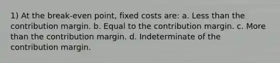 1) At the break-even point, fixed costs are: a. Less than the contribution margin. b. Equal to the contribution margin. c. More than the contribution margin. d. Indeterminate of the contribution margin.