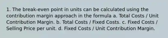 1. The break-even point in units can be calculated using the contribution margin approach in the formula a. Total Costs / Unit Contribution Margin. b. Total Costs / Fixed Costs. c. Fixed Costs / Selling Price per unit. d. Fixed Costs / Unit Contribution Margin.