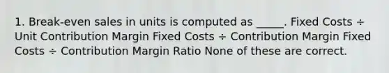 1. Break-even sales in units is computed as _____. Fixed Costs ÷ Unit Contribution Margin Fixed Costs ÷ Contribution Margin Fixed Costs ÷ Contribution Margin Ratio None of these are correct.