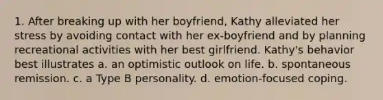 1. After breaking up with her boyfriend, Kathy alleviated her stress by avoiding contact with her ex-boyfriend and by planning recreational activities with her best girlfriend. Kathy's behavior best illustrates a. an optimistic outlook on life. b. spontaneous remission. c. a Type B personality. d. emotion-focused coping.