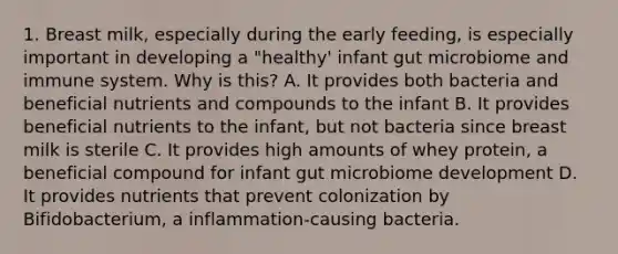 1. Breast milk, especially during the early feeding, is especially important in developing a "healthy' infant gut microbiome and immune system. Why is this? A. It provides both bacteria and beneficial nutrients and compounds to the infant B. It provides beneficial nutrients to the infant, but not bacteria since breast milk is sterile C. It provides high amounts of whey protein, a beneficial compound for infant gut microbiome development D. It provides nutrients that prevent colonization by Bifidobacterium, a inflammation-causing bacteria.