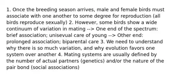 1. Once the breeding season arrives, male and female birds must associate with one another to some degree for reproduction (all birds reproduce sexually) 2. However, some birds show a wide continuum of variation in mating --> One end of the spectrum: brief association; unisevual care of young --> Other end: prolonged association; biparental care 3. We need to understand why there is so much variation, and why evolution favors one system over another 4. Mating systems are usually defined by the number of actual partners (genetics) and/or the nature of the pair bond (social associations)