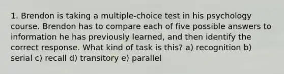 1. Brendon is taking a multiple-choice test in his psychology course. Brendon has to compare each of five possible answers to information he has previously learned, and then identify the correct response. What kind of task is this? a) recognition b) serial c) recall d) transitory e) parallel