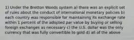 1) Under the Bretton Woods system a) there was an explicit set of rules about the conduct of international monetary policies b) each country was responsible for maintaining its exchange rate within 1 percent of the adopted par value by buying or selling foreign exchanges as necessary c) the U.S. dollar was the only currency that was fully convertible to gold d) all of the above