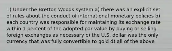 1) Under the Bretton Woods system a) there was an explicit set of rules about the conduct of international monetary policies b) each country was responsible for maintaining its exchange rate within 1 percent of the adopted par value by buying or selling foreign exchanges as necessary c) the U.S. dollar was the only currency that was fully convertible to gold d) all of the above