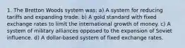 1. The Bretton Woods system was: a) A system for reducing tariffs and expanding trade. b) A gold standard with fixed exchange rates to limit the international growth of money. c) A system of military alliances opposed to the expansion of Soviet influence. d) A dollar-based system of fixed exchange rates.