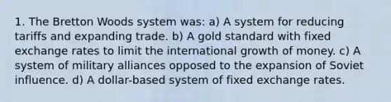 1. The Bretton Woods system was: a) A system for reducing tariffs and expanding trade. b) A <a href='https://www.questionai.com/knowledge/kVz3wUC7hx-gold-standard' class='anchor-knowledge'>gold standard</a> with <a href='https://www.questionai.com/knowledge/kD3en1w1MM-fixed-exchange-rate' class='anchor-knowledge'>fixed exchange rate</a>s to limit the international growth of money. c) A system of military alliances opposed to the expansion of Soviet influence. d) A dollar-based system of fixed exchange rates.