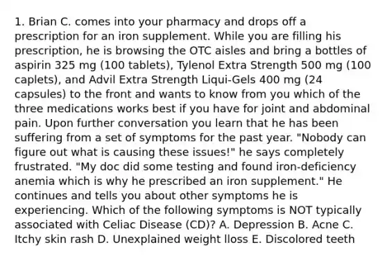 1. Brian C. comes into your pharmacy and drops off a prescription for an iron supplement. While you are filling his prescription, he is browsing the OTC aisles and bring a bottles of aspirin 325 mg (100 tablets), Tylenol Extra Strength 500 mg (100 caplets), and Advil Extra Strength Liqui-Gels 400 mg (24 capsules) to the front and wants to know from you which of the three medications works best if you have for joint and abdominal pain. Upon further conversation you learn that he has been suffering from a set of symptoms for the past year. "Nobody can figure out what is causing these issues!" he says completely frustrated. "My doc did some testing and found iron-deficiency anemia which is why he prescribed an iron supplement." He continues and tells you about other symptoms he is experiencing. Which of the following symptoms is NOT typically associated with Celiac Disease (CD)? A. Depression B. Acne C. Itchy skin rash D. Unexplained weight lloss E. Discolored teeth