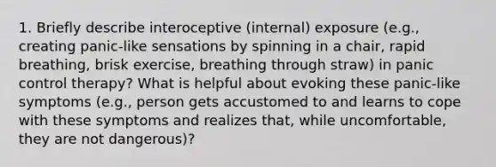 1. Briefly describe interoceptive (internal) exposure (e.g., creating panic-like sensations by spinning in a chair, rapid breathing, brisk exercise, breathing through straw) in panic control therapy? What is helpful about evoking these panic-like symptoms (e.g., person gets accustomed to and learns to cope with these symptoms and realizes that, while uncomfortable, they are not dangerous)?