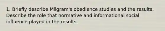 1. Briefly describe Milgram's obedience studies and the results. Describe the role that normative and informational social influence played in the results.