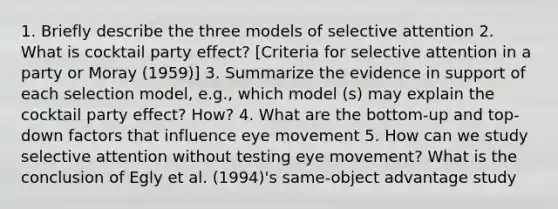 1. Briefly describe the three models of selective attention 2. What is cocktail party effect? [Criteria for selective attention in a party or Moray (1959)] 3. Summarize the evidence in support of each selection model, e.g., which model (s) may explain the cocktail party effect? How? 4. What are the bottom-up and top-down factors that influence eye movement 5. How can we study selective attention without testing eye movement? What is the conclusion of Egly et al. (1994)'s same-object advantage study