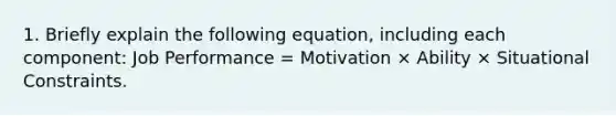 1. Briefly explain the following equation, including each component: Job Performance = Motivation × Ability × Situational Constraints.