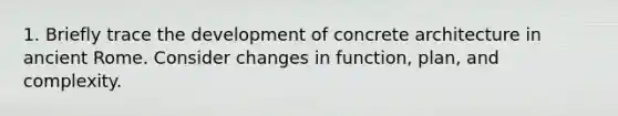 1. Briefly trace the development of concrete architecture in ancient Rome. Consider changes in function, plan, and complexity.