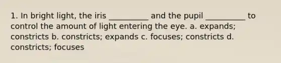 1. In bright light, the iris __________ and the pupil __________ to control the amount of light entering the eye. a. expands; constricts b. constricts; expands c. focuses; constricts d. constricts; focuses