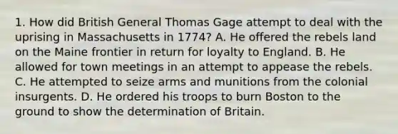 1. How did British General Thomas Gage attempt to deal with the uprising in Massachusetts in 1774? A. He offered the rebels land on the Maine frontier in return for loyalty to England. B. He allowed for town meetings in an attempt to appease the rebels. C. He attempted to seize arms and munitions from the colonial insurgents. D. He ordered his troops to burn Boston to the ground to show the determination of Britain.