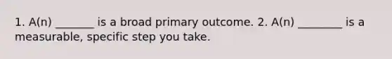 1. A(n) _______ is a broad primary outcome. 2. A(n) ________ is a measurable, specific step you take.