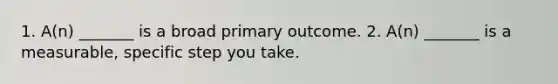 1. A(n) _______ is a broad primary outcome. 2. A(n) _______ is a measurable, specific step you take.