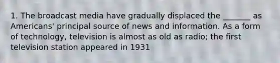 1. The broadcast media have gradually displaced the _______ as Americans' principal source of news and information. As a form of technology, television is almost as old as radio; the first television station appeared in 1931