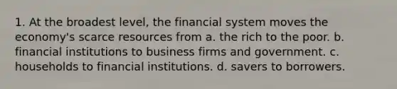 1. At the broadest level, the financial system moves the economy's scarce resources from a. the rich to the poor. b. financial institutions to business firms and government. c. households to financial institutions. d. savers to borrowers.