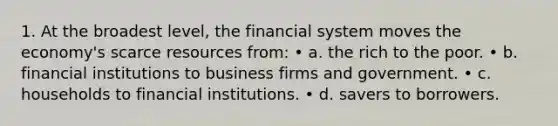 1. At the broadest level, the financial system moves the economy's scarce resources from: • a. the rich to the poor. • b. financial institutions to business firms and government. • c. households to financial institutions. • d. savers to borrowers.