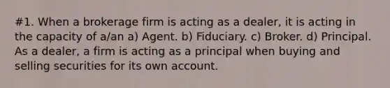 #1. When a brokerage firm is acting as a dealer, it is acting in the capacity of a/an a) Agent. b) Fiduciary. c) Broker. d) Principal. As a dealer, a firm is acting as a principal when buying and selling securities for its own account.