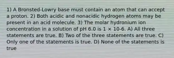 1) A Bronsted-Lowry base must contain an atom that can accept a proton. 2) Both acidic and nonacidic hydrogen atoms may be present in an acid molecule. 3) The molar hydronium ion concentration in a solution of pH 6.0 is 1 × 10-6. A) All three statements are true. B) Two of the three statements are true. C) Only one of the statements is true. D) None of the statements is true