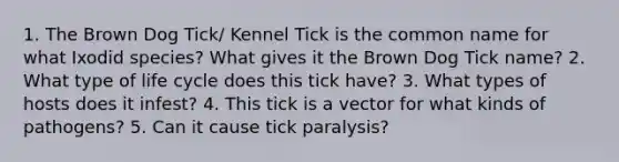 1. The Brown Dog Tick/ Kennel Tick is the common name for what Ixodid species? What gives it the Brown Dog Tick name? 2. What type of life cycle does this tick have? 3. What types of hosts does it infest? 4. This tick is a vector for what kinds of pathogens? 5. Can it cause tick paralysis?