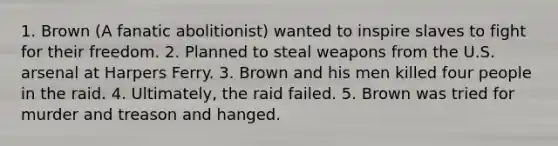 1. Brown (A fanatic abolitionist) wanted to inspire slaves to fight for their freedom. 2. Planned to steal weapons from the U.S. arsenal at Harpers Ferry. 3. Brown and his men killed four people in the raid. 4. Ultimately, the raid failed. 5. Brown was tried for murder and treason and hanged.