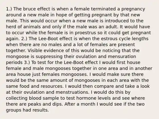 1.) The bruce effect is when a female terminated a pregnancy around a new male in hope of getting pregnant by that new male. This would occur when a new male is introduced to the herd of animals and only if the male was an adult. It would have to occur while the female is in proestrus so it could get pregnant again. 2.) The Lee-Boot effect is when the estrous cycle lengths when there are no males and a lot of females are present together. Visible evidence of this would be noticing that the mongoose is suppressing their ovulation and mensuration periods 3.) To test for the Lee-Boot effect I would first house female and male mongooses together in one area and in another area house just females mongooses. I would make sure there would be the same amount of mongooses in each area with the same food and resources. I would then compare and take a look at their ovulation and menstruations. I would do this by collecting blood sample to test hormone levels and see where there are peaks and dips. After a month I would see if the two groups had results.