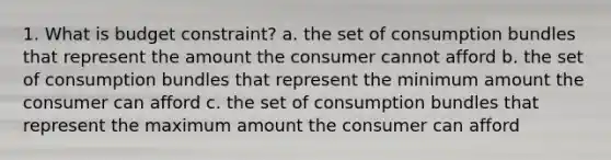 1. What is budget constraint? a. the set of consumption bundles that represent the amount the consumer cannot afford b. the set of consumption bundles that represent the minimum amount the consumer can afford c. the set of consumption bundles that represent the maximum amount the consumer can afford