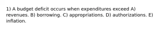 1) A budget deficit occurs when expenditures exceed A) revenues. B) borrowing. C) appropriations. D) authorizations. E) inflation.