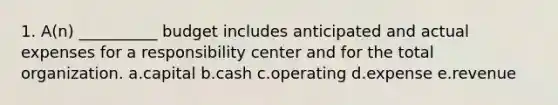 1. A(n) __________ budget includes anticipated and actual expenses for a responsibility center and for the total organization. a.capital b.cash c.operating d.expense e.revenue