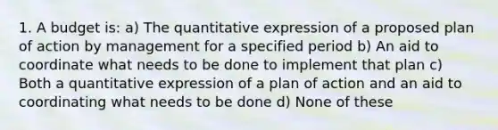 1. A budget is: a) The quantitative expression of a proposed plan of action by management for a specified period b) An aid to coordinate what needs to be done to implement that plan c) Both a quantitative expression of a plan of action and an aid to coordinating what needs to be done d) None of these