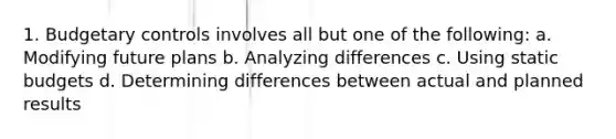 1. Budgetary controls involves all but one of the following: a. Modifying future plans b. Analyzing differences c. Using static budgets d. Determining differences between actual and planned results